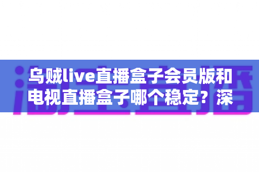 乌贼live直播盒子会员版和电视直播盒子哪个稳定?深度稳定性对比分析与选购指南 乌贼live直播盒子会员版和电视直播盒子哪个稳定?深度稳定性对比分析与选购指南