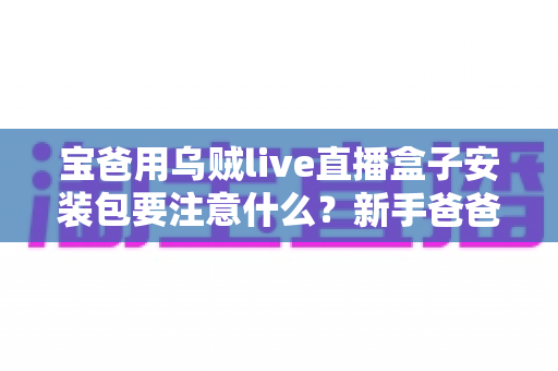 宝爸用乌贼live直播盒子安装包要注意什么?新手爸爸必读的安全安装全攻略与避坑指南 宝爸用乌贼live直播盒子安装包要注意什么?新手爸爸必读的安全安装全攻略与避坑指南