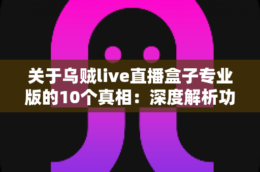 关于乌贼live直播盒子专业版的10个真相:深度解析功能亮点、潜在风险与实用避坑指南 关于乌贼live直播盒子专业版的10个真相:深度解析功能亮点、潜在风险与实用避坑指南
