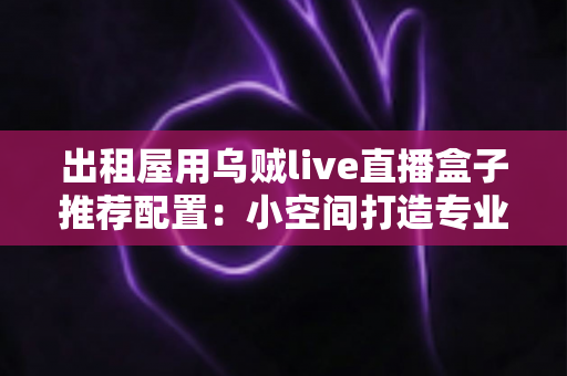 出租屋用乌贼live直播盒子推荐配置：小空间打造专业直播间的完整指南