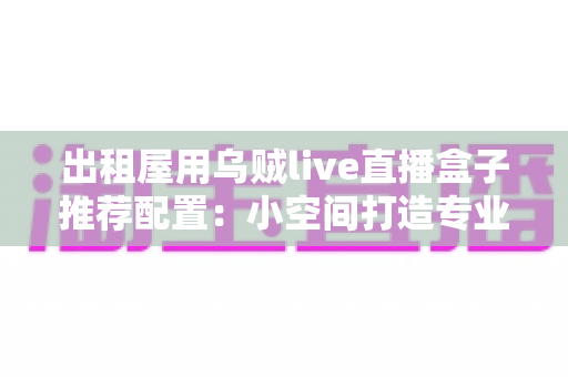 出租屋用乌贼live直播盒子推荐配置：小空间打造专业直播间的完整指南