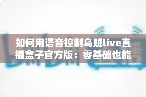 如何用语音控制乌贼live直播盒子官方版:零基础也能秒上手的智能操作全攻略 如何用语音控制乌贼live直播盒子官方版:零基础也能秒上手的智能操作全攻略