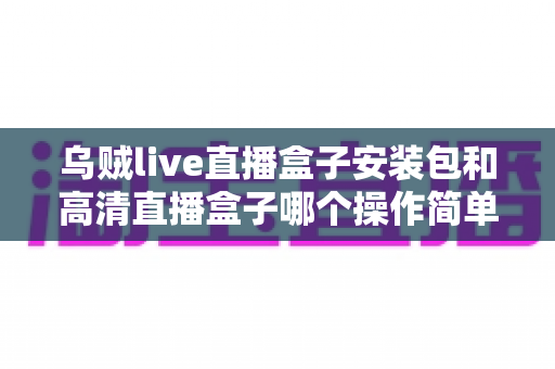 乌贼live直播盒子安装包和高清直播盒子哪个操作简单?新手安装使用全流程对比指南 乌贼live直播盒子安装包和高清直播盒子哪个操作简单?新手安装使用全流程对比指南
