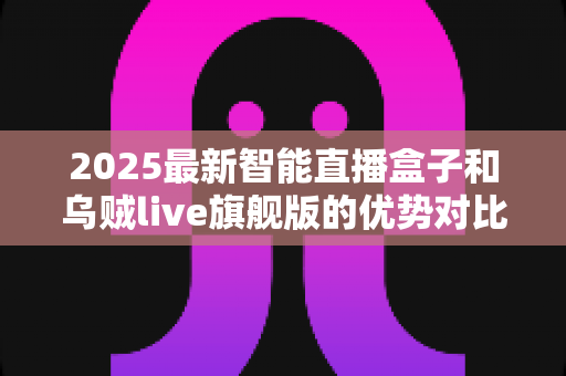 2025最新智能直播盒子和乌贼live旗舰版的优势对比：选购前必读的深度测评指南