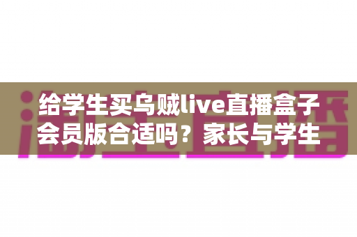 给学生买乌贼live直播盒子会员版合适吗？家长与学生必读的消费决策指南