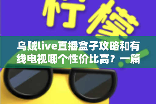 乌贼live直播盒子攻略和有线电视哪个性价比高?一篇看懂家庭观影怎么选最省钱 乌贼live直播盒子攻略和有线电视哪个性价比高?一篇看懂家庭观影怎么选最省钱