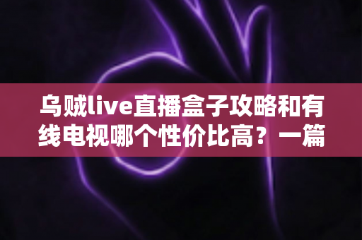 乌贼live直播盒子攻略和有线电视哪个性价比高?一篇看懂家庭观影怎么选最省钱 乌贼live直播盒子攻略和有线电视哪个性价比高?一篇看懂家庭观影怎么选最省钱