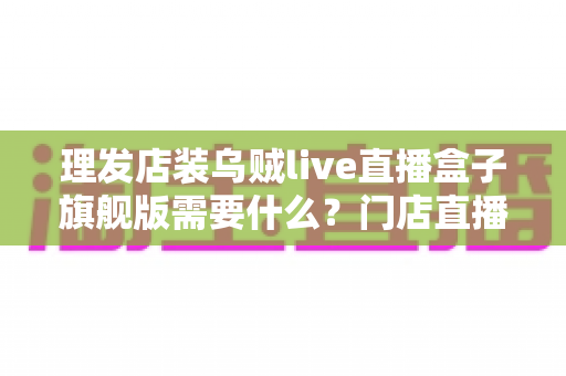 理发店装乌贼live直播盒子旗舰版需要什么？门店直播开店必备配置与安装全攻略
