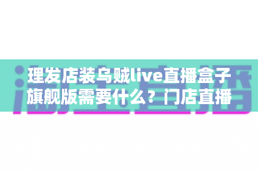 理发店装乌贼live直播盒子旗舰版需要什么？门店直播开店必备配置与安装全攻略
