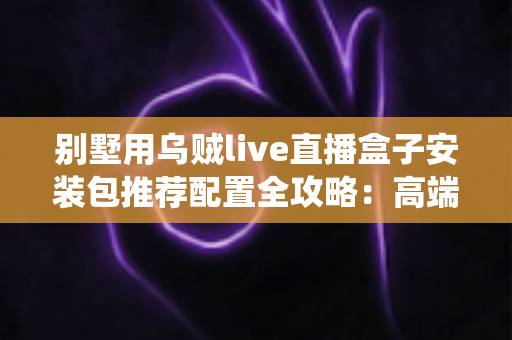别墅用乌贼live直播盒子安装包推荐配置全攻略:高端住宅影音直播系统一站式搭建指南 别墅用乌贼live直播盒子安装包推荐配置全攻略:高端住宅影音直播系统一站式搭建指南