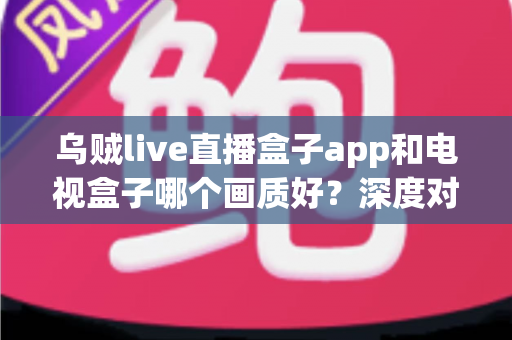 乌贼live直播盒子app和电视盒子哪个画质好？深度对比解析助你选对观影方案