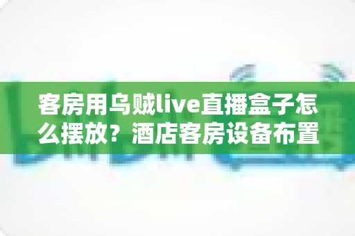 客房用乌贼live直播盒子怎么摆放?酒店客房设备布置全攻略与实用技巧 客房用乌贼live直播盒子怎么摆放?酒店客房设备布置全攻略与实用技巧
