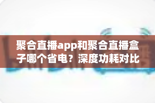 聚合直播app和聚合直播盒子哪个省电？深度功耗对比与省电选购指南
