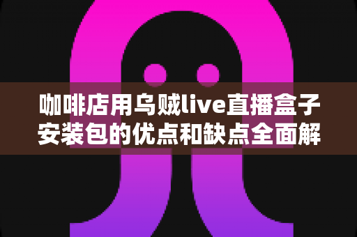 咖啡店用乌贼live直播盒子安装包的优点和缺点全面解析:店主开播前必读指南 咖啡店用乌贼live直播盒子安装包的优点和缺点全面解析:店主开播前必读指南
