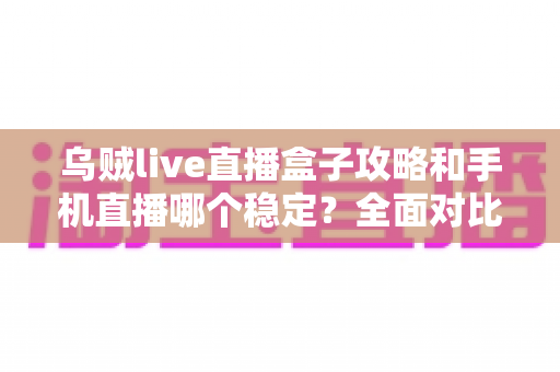 乌贼live直播盒子攻略和手机直播哪个稳定？全面对比解析帮你选出最适合的直播方案
