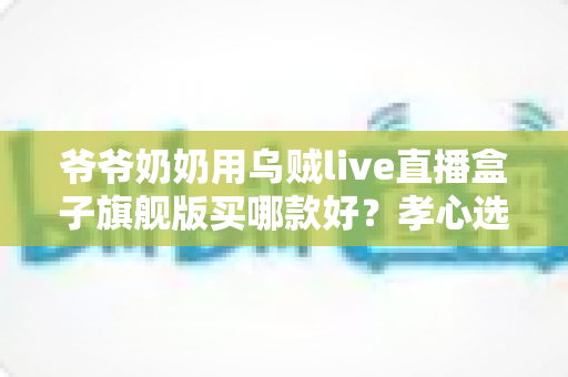 爷爷奶奶用乌贼live直播盒子旗舰版买哪款好?孝心选购全指南助您轻松避坑 爷爷奶奶用乌贼live直播盒子旗舰版买哪款好?孝心选购全指南助您轻松避坑