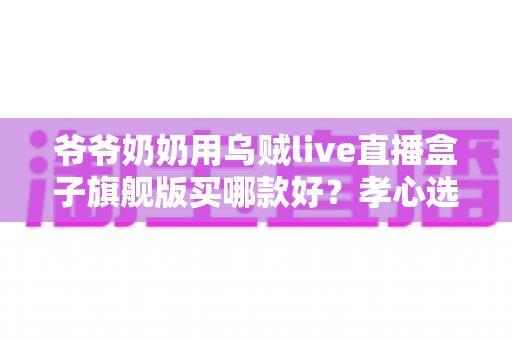 爷爷奶奶用乌贼live直播盒子旗舰版买哪款好?孝心选购全指南助您轻松避坑 爷爷奶奶用乌贼live直播盒子旗舰版买哪款好?孝心选购全指南助您轻松避坑