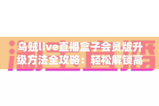 乌贼live直播盒子会员版升级方法全攻略:轻松解锁高清流畅直播新体验 乌贼live直播盒子会员版升级方法全攻略:轻松解锁高清流畅直播新体验