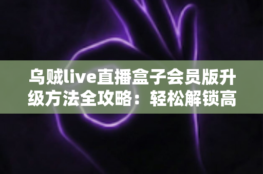 乌贼live直播盒子会员版升级方法全攻略：轻松解锁高清流畅直播新体验