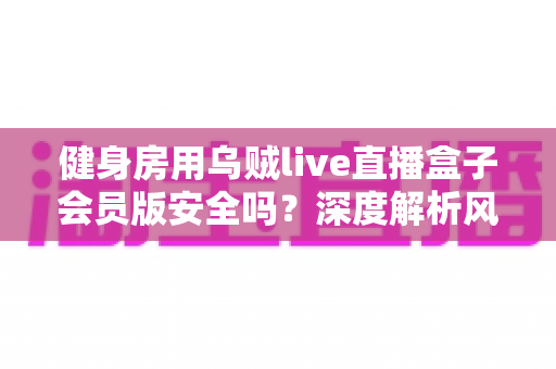 健身房用乌贼live直播盒子会员版安全吗？深度解析风险、合规与使用建议