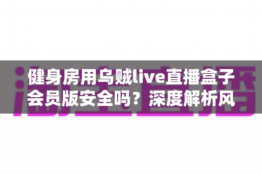 健身房用乌贼live直播盒子会员版安全吗？深度解析风险、合规与使用建议