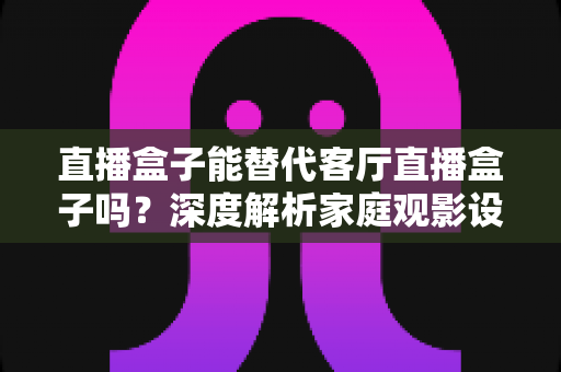 直播盒子能替代客厅直播盒子吗?深度解析家庭观影设备的未来选择 直播盒子能替代客厅直播盒子吗?深度解析家庭观影设备的未来选择