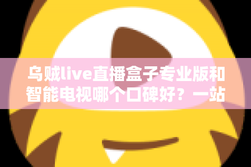 乌贼live直播盒子专业版和智能电视哪个口碑好?一站式家庭大屏观影设备深度测评与选购指南 乌贼live直播盒子专业版和智能电视哪个口碑好?一站式家庭大屏观影设备深度测评与选购指南