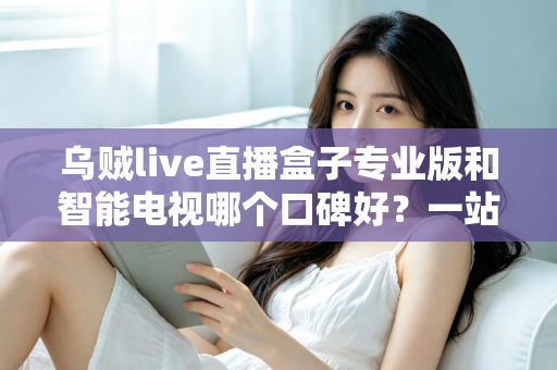 乌贼live直播盒子专业版和智能电视哪个口碑好？一站式家庭大屏观影设备深度测评与选购指南