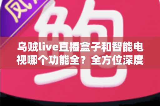 乌贼live直播盒子和智能电视哪个功能全?全方位深度对比解析,帮你找到最适合的家庭大屏观影方案 乌贼live直播盒子和智能电视哪个功能全?全方位深度对比解析,帮你找到最适合的家庭大屏观影方案
