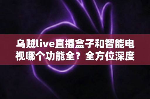 乌贼live直播盒子和智能电视哪个功能全?全方位深度对比解析,帮你找到最适合的家庭大屏观影方案 乌贼live直播盒子和智能电视哪个功能全?全方位深度对比解析,帮你找到最适合的家庭大屏观影方案