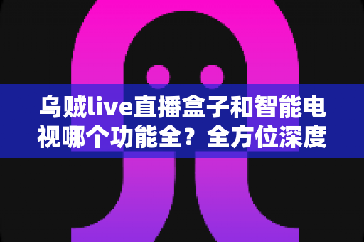 乌贼live直播盒子和智能电视哪个功能全？全方位深度对比解析，帮你找到最适合的家庭大屏观影方案