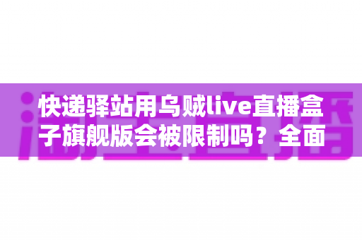 快递驿站用乌贼live直播盒子旗舰版会被限制吗？全面解析使用规范、潜在风险与应对方案