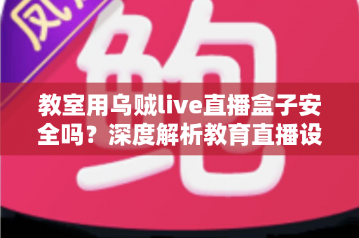 教室用乌贼live直播盒子安全吗?深度解析教育直播设备安全性与实用防护指南 教室用乌贼live直播盒子安全吗?深度解析教育直播设备安全性与实用防护指南