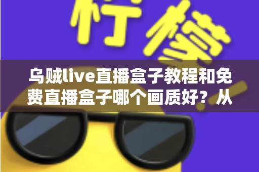 乌贼live直播盒子教程和免费直播盒子哪个画质好？从安装上手到高清画质选择的完整实用指南