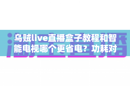 乌贼live直播盒子教程和智能电视哪个更省电？功耗对比与家庭省电全指南