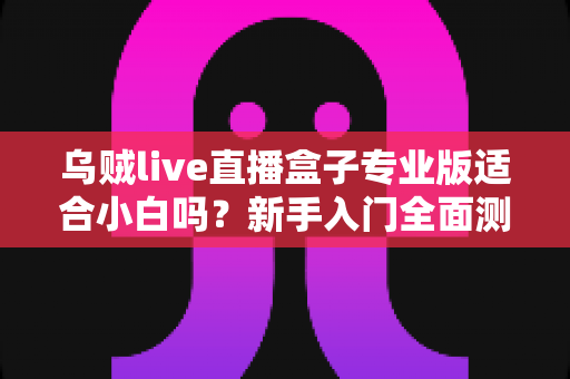 乌贼live直播盒子专业版适合小白吗?新手入门全面测评与选购指南 乌贼live直播盒子专业版适合小白吗?新手入门全面测评与选购指南