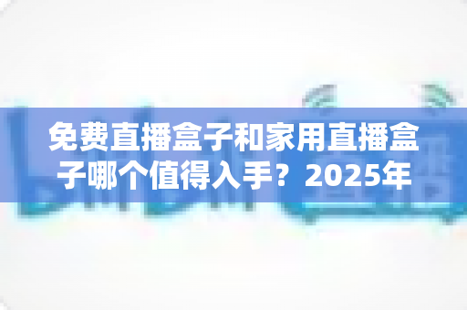 免费直播盒子和家用直播盒子哪个值得入手？2025年最新选购指南帮你避坑