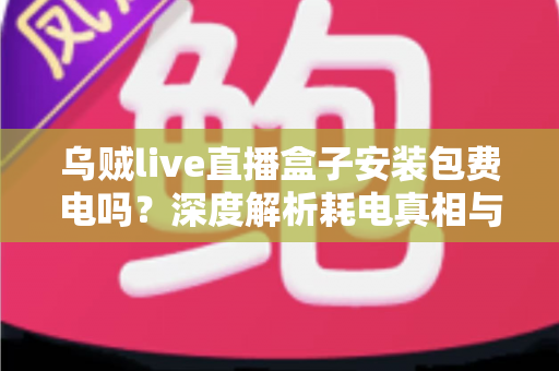 乌贼live直播盒子安装包费电吗?深度解析耗电真相与实用省电指南 乌贼live直播盒子安装包费电吗?深度解析耗电真相与实用省电指南