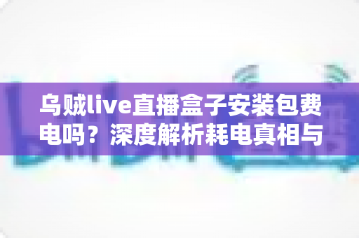 乌贼live直播盒子安装包费电吗？深度解析耗电真相与实用省电指南