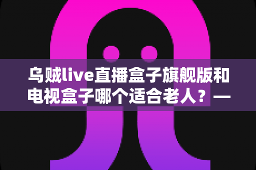 乌贼live直播盒子旗舰版和电视盒子哪个适合老人?——写给子女的孝心选购全攻略 乌贼live直播盒子旗舰版和电视盒子哪个适合老人?——写给子女的孝心选购全攻略