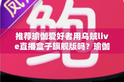 推荐瑜伽爱好者用乌贼live直播盒子旗舰版吗?瑜伽直播设备深度评测与选购指南 推荐瑜伽爱好者用乌贼live直播盒子旗舰版吗?瑜伽直播设备深度评测与选购指南