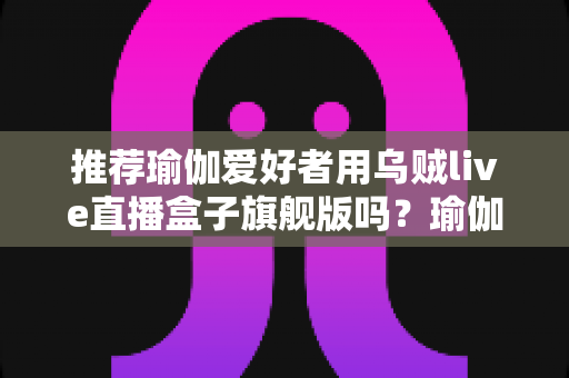 推荐瑜伽爱好者用乌贼live直播盒子旗舰版吗？瑜伽直播设备深度评测与选购指南