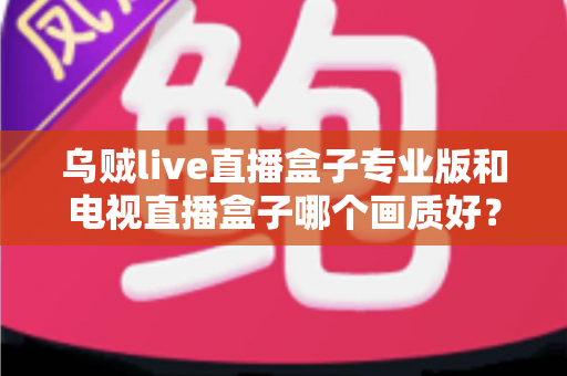乌贼live直播盒子专业版和电视直播盒子哪个画质好？深度评测帮你选对设备