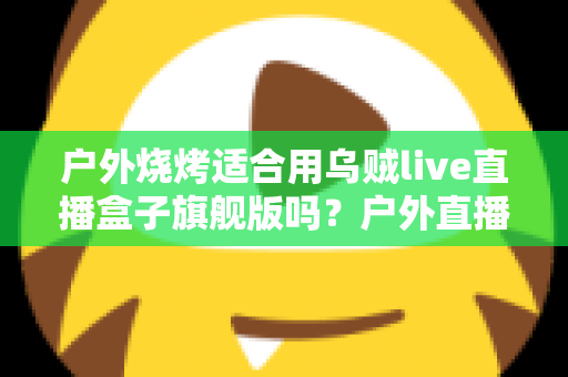 户外烧烤适合用乌贼live直播盒子旗舰版吗?户外直播装备全解析与实用指南 户外烧烤适合用乌贼live直播盒子旗舰版吗?户外直播装备全解析与实用指南