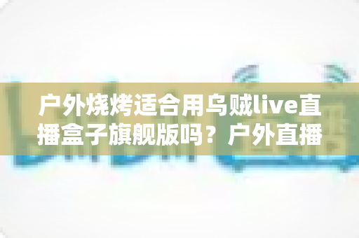户外烧烤适合用乌贼live直播盒子旗舰版吗?户外直播装备全解析与实用指南 户外烧烤适合用乌贼live直播盒子旗舰版吗?户外直播装备全解析与实用指南