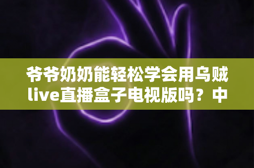爷爷奶奶能轻松学会用乌贼live直播盒子电视版吗？中老年长辈上手体验全解析