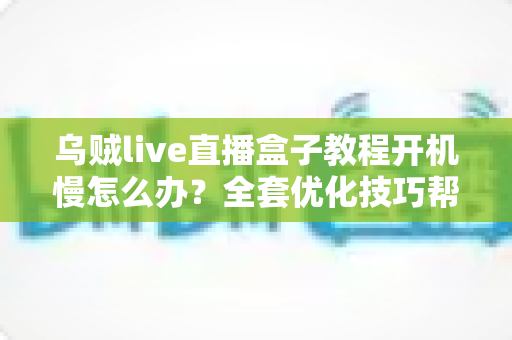 乌贼live直播盒子教程开机慢怎么办？全套优化技巧帮你告别漫长等待