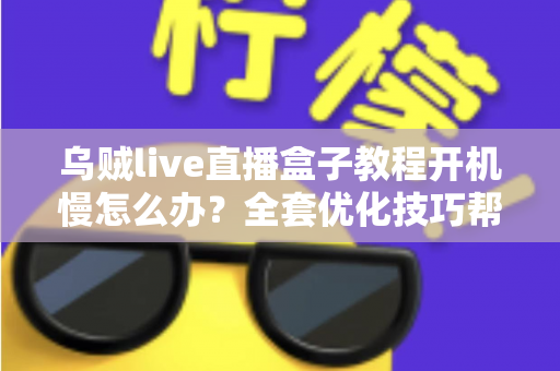 乌贼live直播盒子教程开机慢怎么办？全套优化技巧帮你告别漫长等待