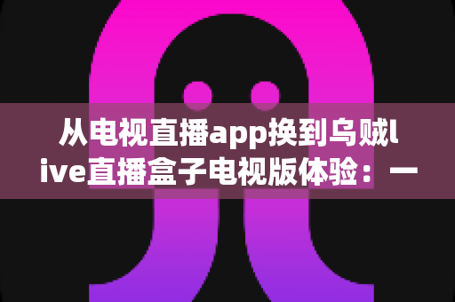 从电视直播app换到乌贼live直播盒子电视版体验:一次让客厅大屏观影彻底升级的真实分享 从电视直播app换到乌贼live直播盒子电视版体验:一次让客厅大屏观影彻底升级的真实分享