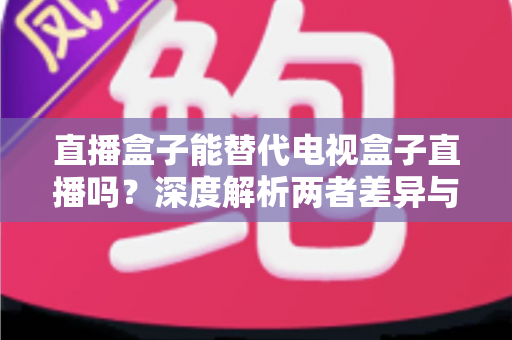 直播盒子能替代电视盒子直播吗?深度解析两者差异与选购指南 直播盒子能替代电视盒子直播吗?深度解析两者差异与选购指南